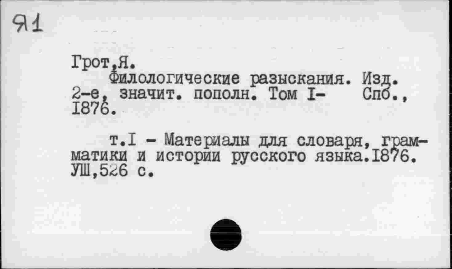 ﻿91
Грот.Я.
Филологические разыскания. Изд. 2-е. значит, пополн. Том I- Спб., 1876.
т.1 - Материалы для словаря, грамматики и истории русского языка.1876. У1И,526 с.